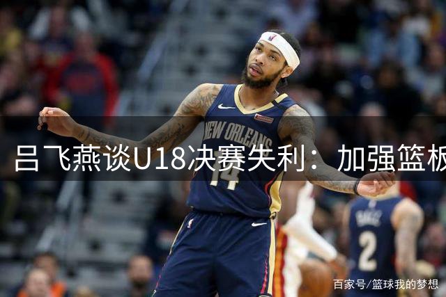吕飞燕谈U18决赛失利：加强篮板争抢是关键